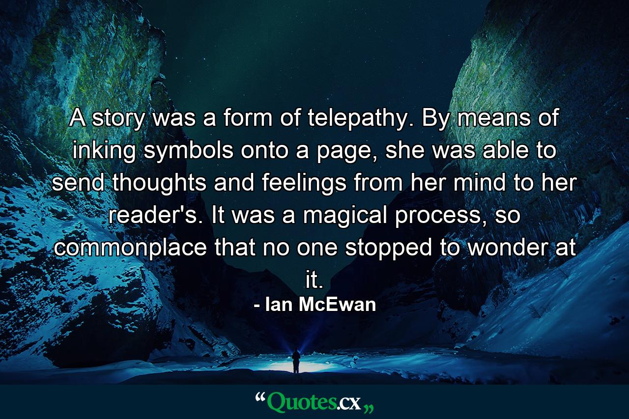 A story was a form of telepathy. By means of inking symbols onto a page, she was able to send thoughts and feelings from her mind to her reader's. It was a magical process, so commonplace that no one stopped to wonder at it. - Quote by Ian McEwan