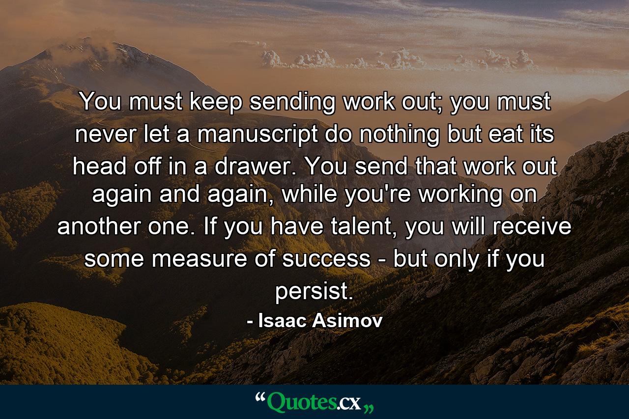 You must keep sending work out; you must never let a manuscript do nothing but eat its head off in a drawer. You send that work out again and again, while you're working on another one. If you have talent, you will receive some measure of success - but only if you persist. - Quote by Isaac Asimov