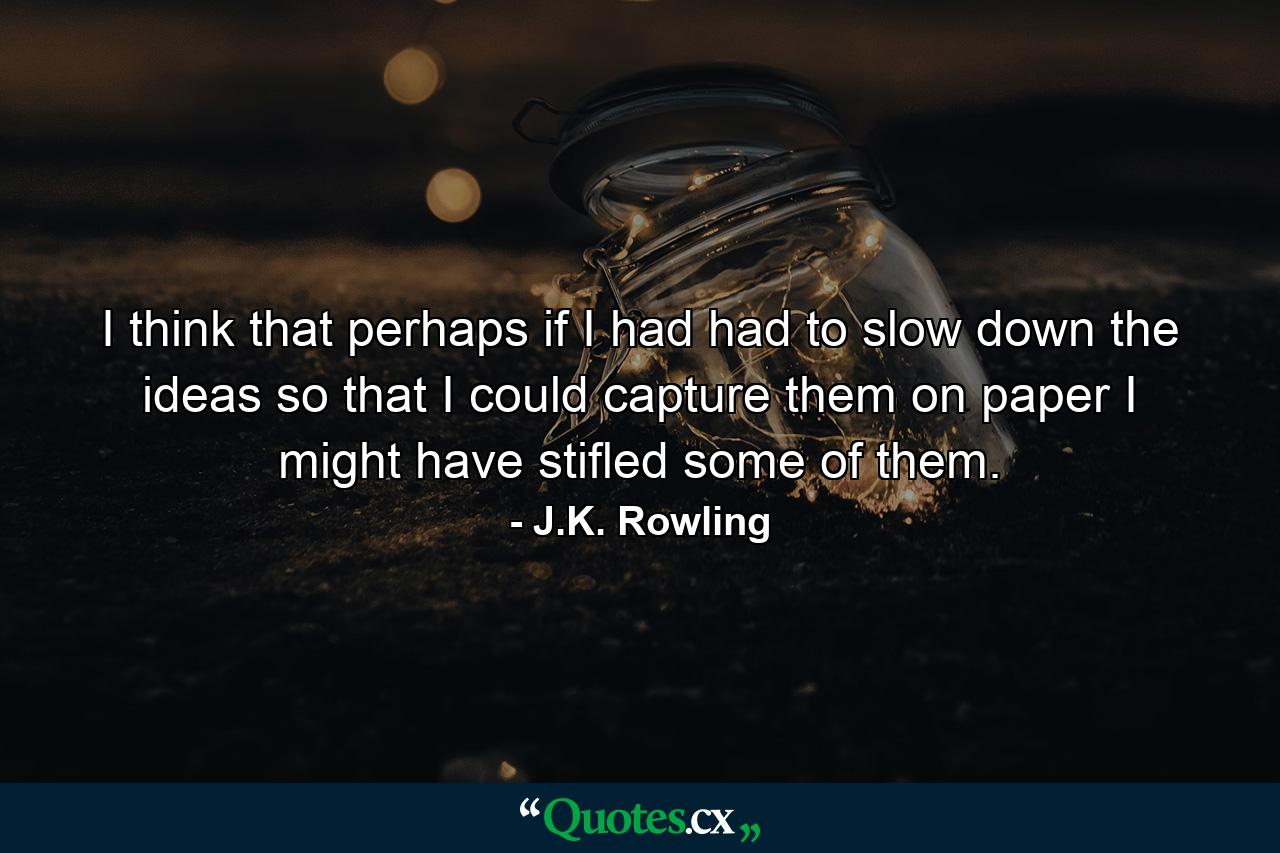 I think that perhaps if I had had to slow down the ideas so that I could capture them on paper I might have stifled some of them. - Quote by J.K. Rowling