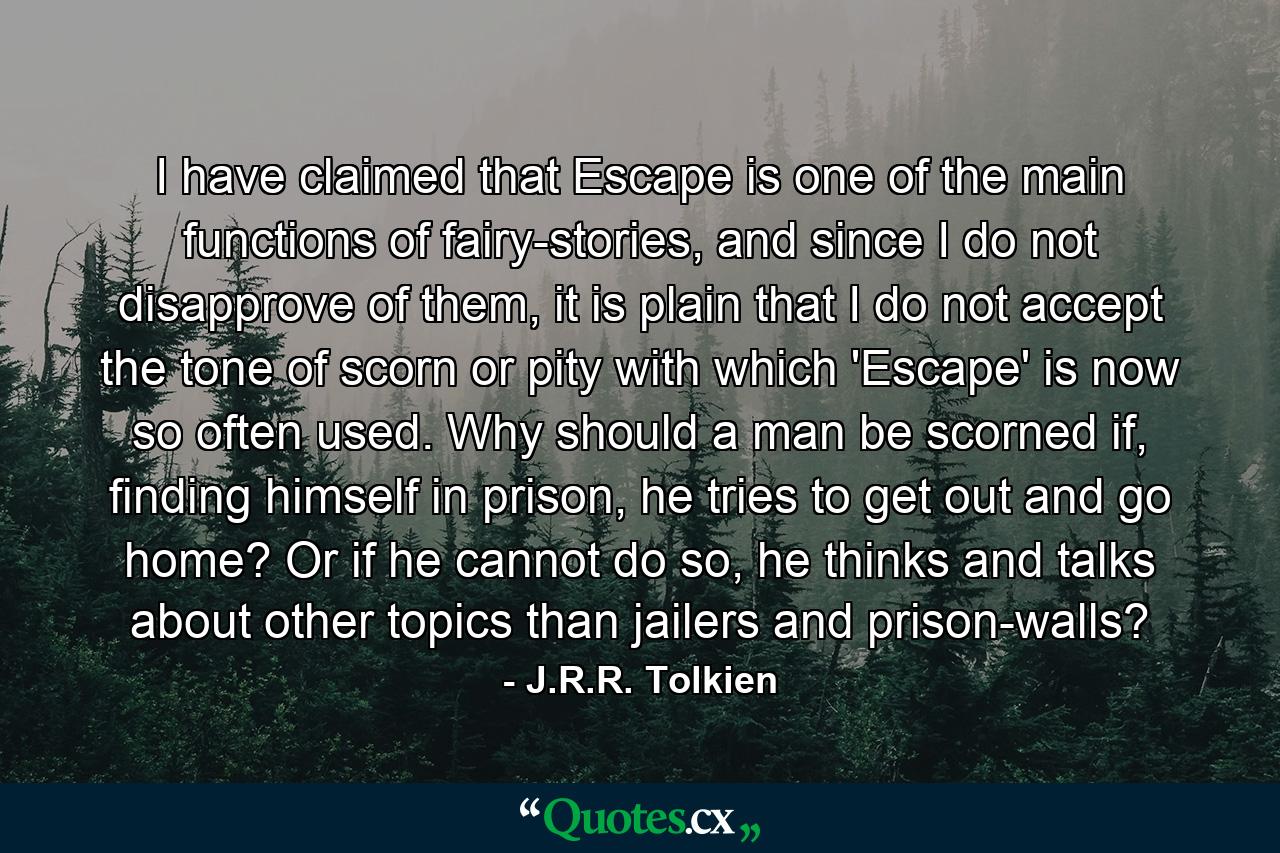 I have claimed that Escape is one of the main functions of fairy-stories, and since I do not disapprove of them, it is plain that I do not accept the tone of scorn or pity with which 'Escape' is now so often used. Why should a man be scorned if, finding himself in prison, he tries to get out and go home? Or if he cannot do so, he thinks and talks about other topics than jailers and prison-walls? - Quote by J.R.R. Tolkien