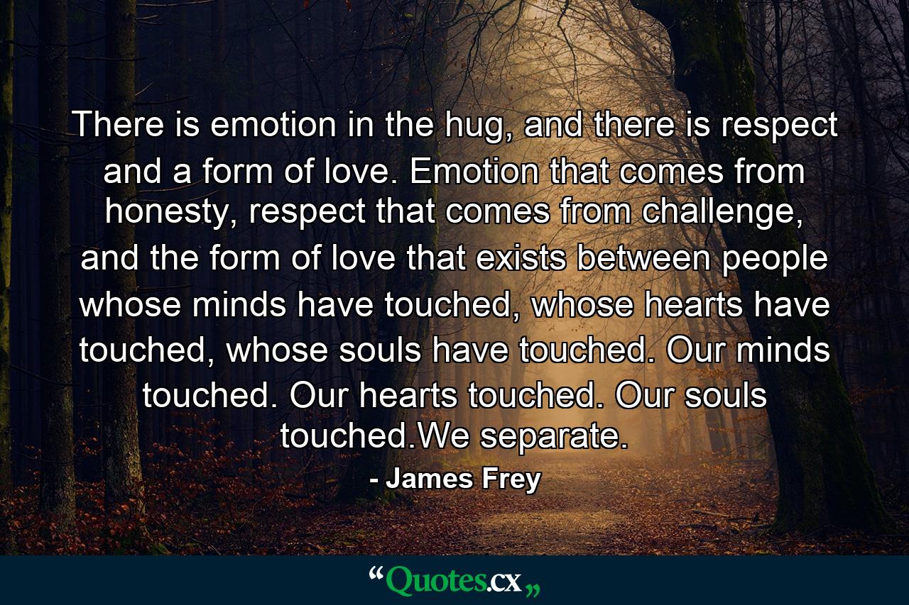 There is emotion in the hug, and there is respect and a form of love. Emotion that comes from honesty, respect that comes from challenge, and the form of love that exists between people whose minds have touched, whose hearts have touched, whose souls have touched. Our minds touched. Our hearts touched. Our souls touched.We separate. - Quote by James Frey