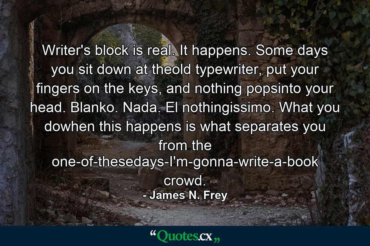 Writer's block is real. It happens. Some days you sit down at theold typewriter, put your fingers on the keys, and nothing popsinto your head. Blanko. Nada. El nothingissimo. What you dowhen this happens is what separates you from the one-of-thesedays-I'm-gonna-write-a-book crowd. - Quote by James N. Frey