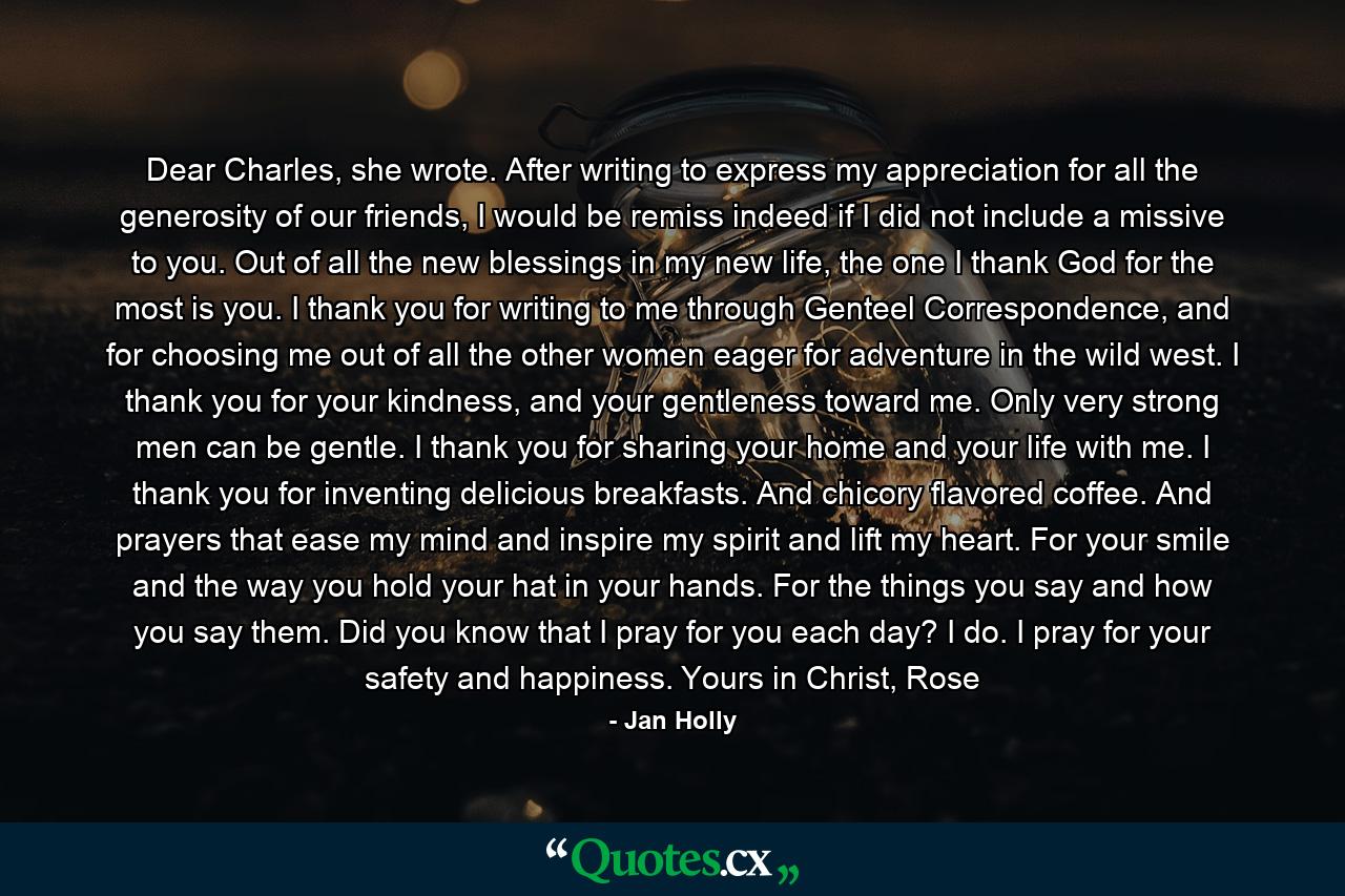 Dear Charles, she wrote. After writing to express my appreciation for all the generosity of our friends, I would be remiss indeed if I did not include a missive to you. Out of all the new blessings in my new life, the one I thank God for the most is you. I thank you for writing to me through Genteel Correspondence, and for choosing me out of all the other women eager for adventure in the wild west.  I thank you for your kindness, and your gentleness toward me. Only very strong men can be gentle. I thank you for sharing your home and your life with me. I thank you for inventing delicious breakfasts. And chicory flavored coffee. And prayers that ease my mind and inspire my spirit and lift my heart. For your smile and the way you hold your hat in your hands. For the things you say and how you say them.  Did you know that I pray for you each day? I do. I pray for your safety and happiness.  Yours in Christ,  Rose - Quote by Jan Holly