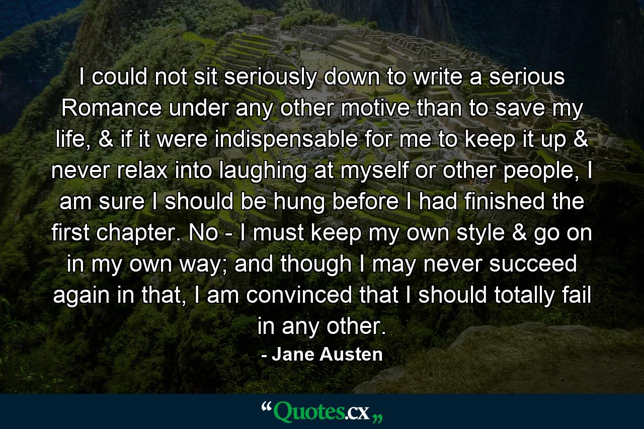 I could not sit seriously down to write a serious Romance under any other motive than to save my life, & if it were indispensable for me to keep it up & never relax into laughing at myself or other people, I am sure I should be hung before I had finished the first chapter. No - I must keep my own style & go on in my own way; and though I may never succeed again in that, I am convinced that I should totally fail in any other. - Quote by Jane Austen