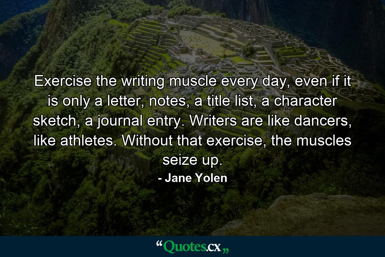 Exercise the writing muscle every day, even if it is only a letter, notes, a title list, a character sketch, a journal entry. Writers are like dancers, like athletes. Without that exercise, the muscles seize up. - Quote by Jane Yolen