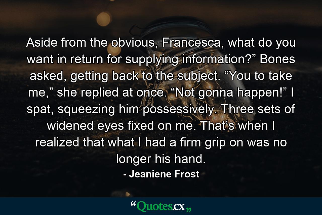 Aside from the obvious, Francesca, what do you want in return for supplying information?” Bones asked, getting back to the subject. “You to take me,” she replied at once. “Not gonna happen!” I spat, squeezing him possessively. Three sets of widened eyes fixed on me. That’s when I realized that what I had a firm grip on was no longer his hand. - Quote by Jeaniene Frost