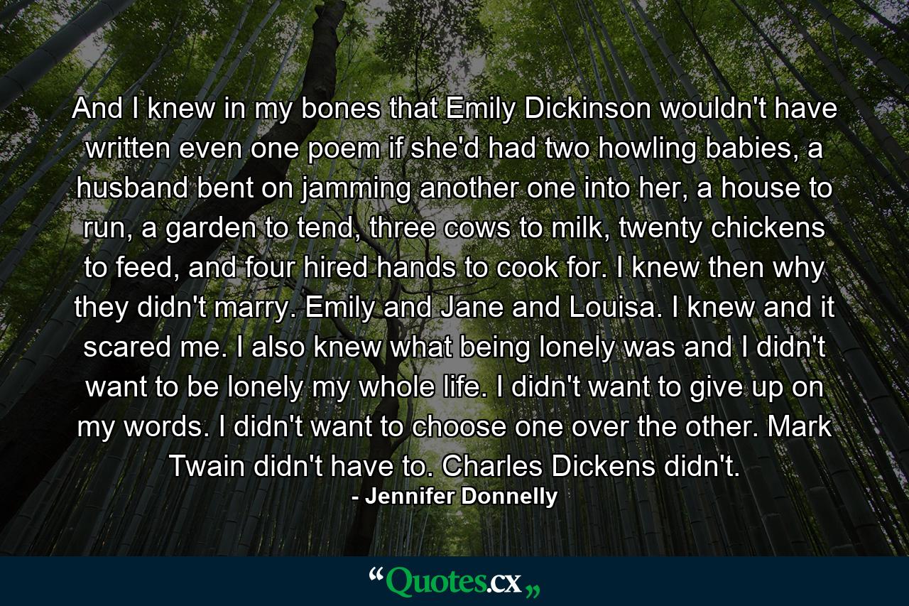 And I knew in my bones that Emily Dickinson wouldn't have written even one poem if she'd had two howling babies, a husband bent on jamming another one into her, a house to run, a garden to tend, three cows to milk, twenty chickens to feed, and four hired hands to cook for. I knew then why they didn't marry. Emily and Jane and Louisa. I knew and it scared me. I also knew what being lonely was and I didn't want to be lonely my whole life. I didn't want to give up on my words. I didn't want to choose one over the other. Mark Twain didn't have to. Charles Dickens didn't. - Quote by Jennifer Donnelly