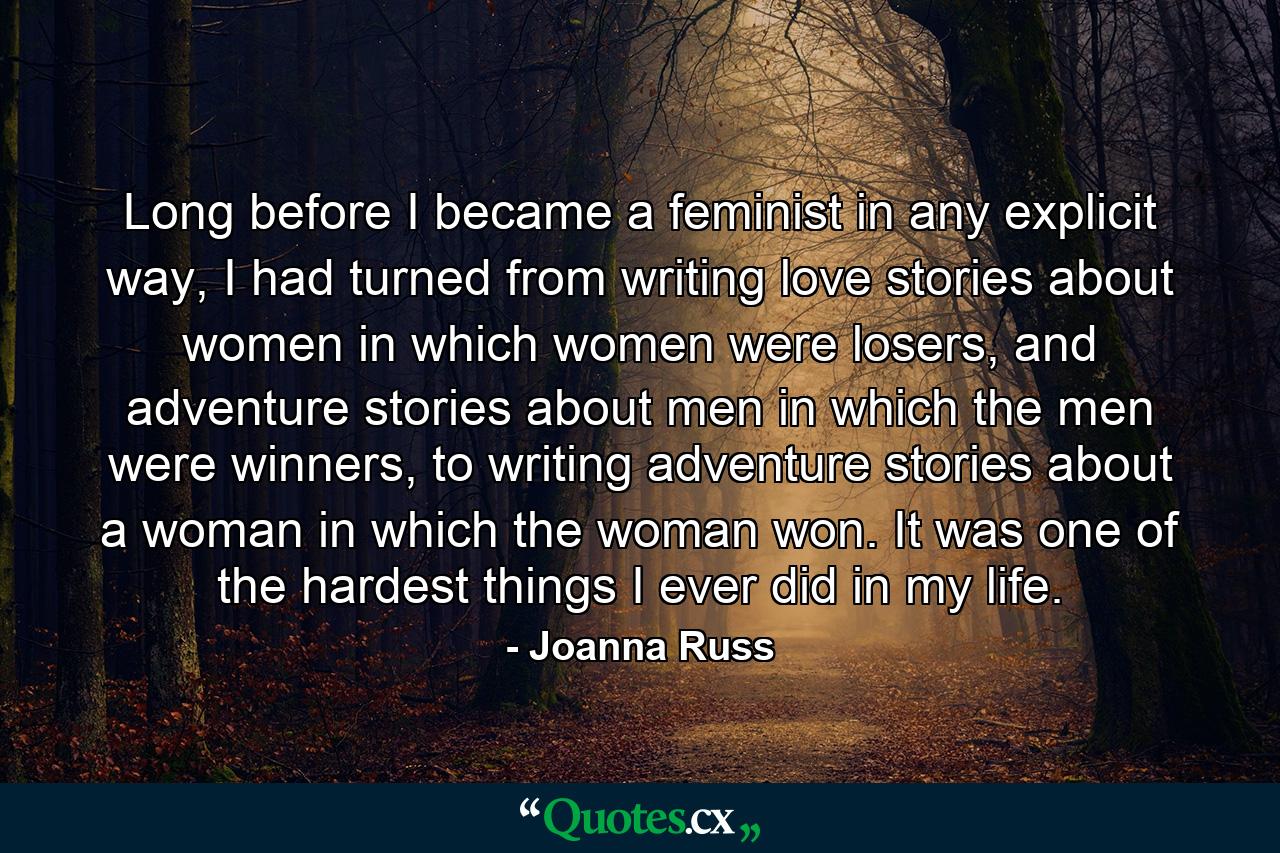 Long before I became a feminist in any explicit way, I had turned from writing love stories about women in which women were losers, and adventure stories about men in which the men were winners, to writing adventure stories about a woman in which the woman won. It was one of the hardest things I ever did in my life. - Quote by Joanna Russ