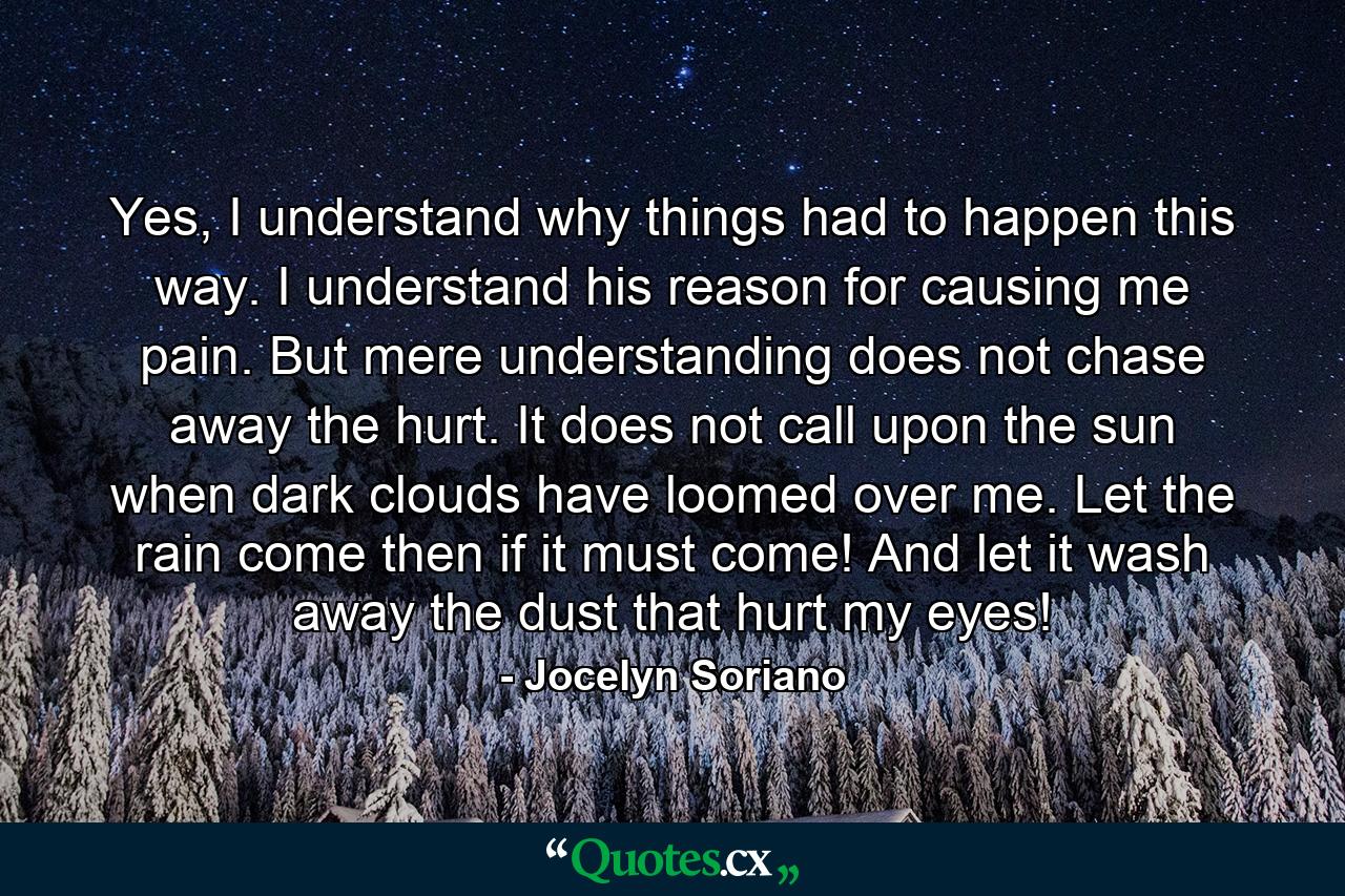 Yes, I understand why things had to happen this way. I understand his reason for causing me pain. But mere understanding does not chase away the hurt. It does not call upon the sun when dark clouds have loomed over me. Let the rain come then if it must come! And let it wash away the dust that hurt my eyes! - Quote by Jocelyn Soriano