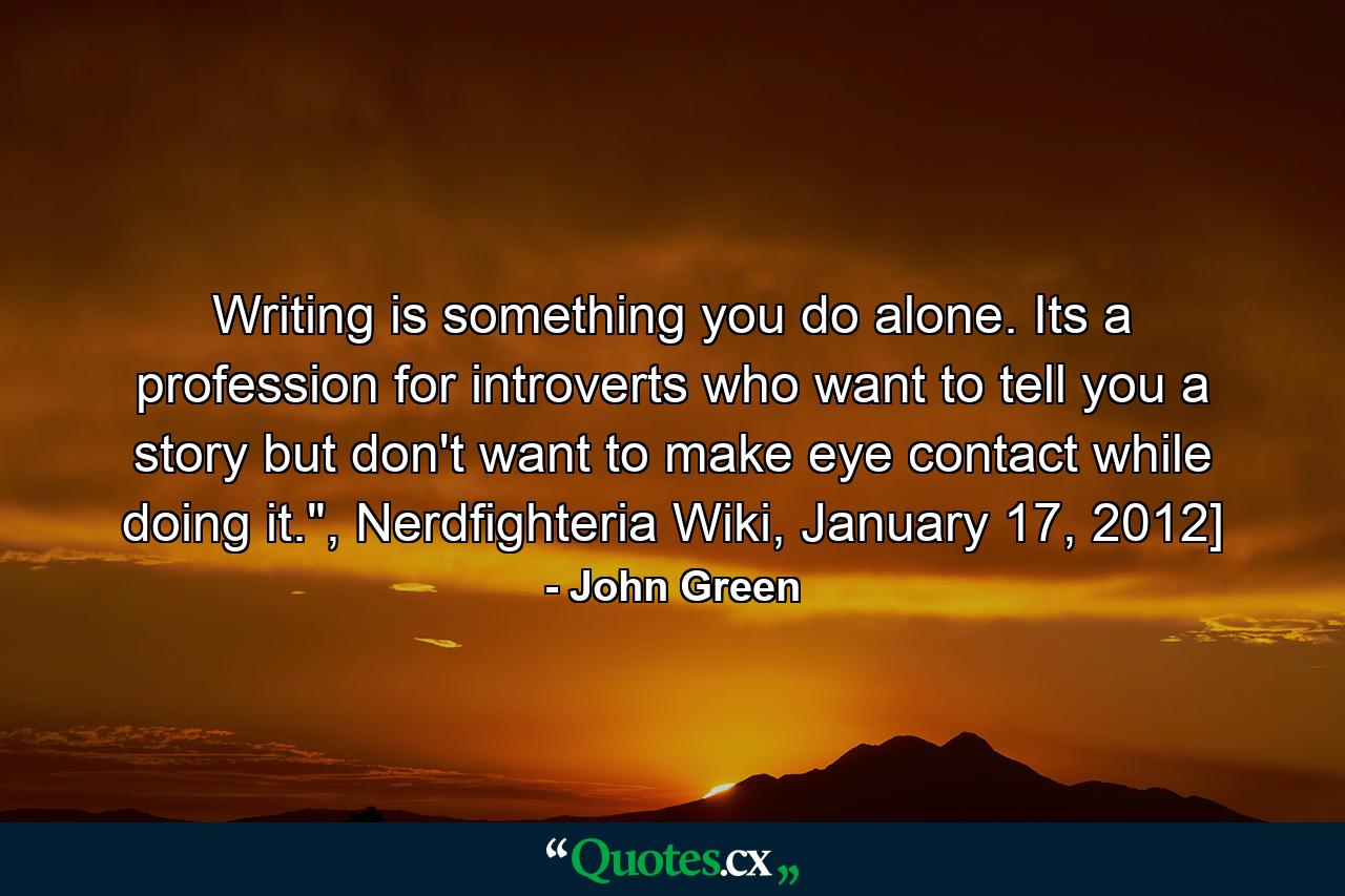 Writing is something you do alone. Its a profession for introverts who want to tell you a story but don't want to make eye contact while doing it.