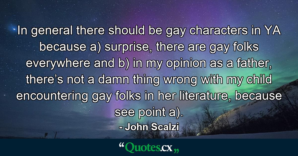 In general there should be gay characters in YA because a) surprise, there are gay folks everywhere and b) in my opinion as a father, there’s not a damn thing wrong with my child encountering gay folks in her literature, because see point a). - Quote by John Scalzi