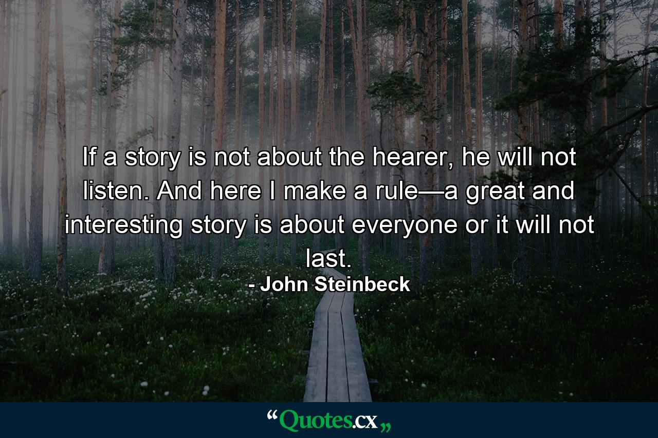 If a story is not about the hearer, he will not listen. And here I make a rule—a great and interesting story is about everyone or it will not last. - Quote by John Steinbeck