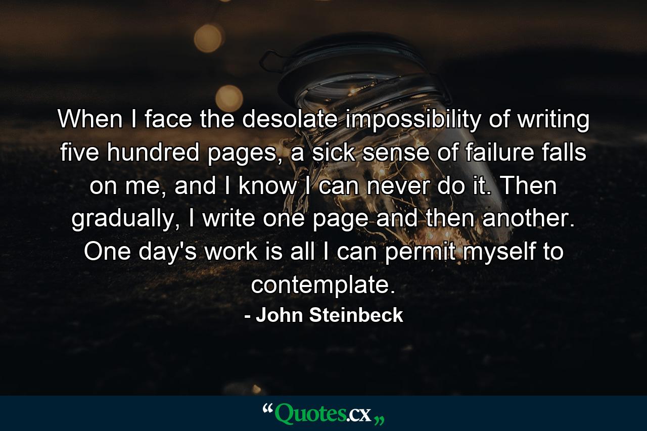 When I face the desolate impossibility of writing five hundred pages, a sick sense of failure falls on me, and I know I can never do it. Then gradually, I write one page and then another. One day's work is all I can permit myself to contemplate. - Quote by John Steinbeck