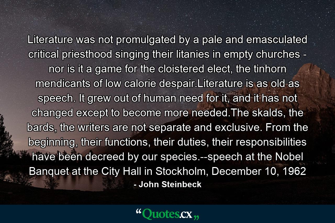 Literature was not promulgated by a pale and emasculated critical priesthood singing their litanies in empty churches - nor is it a game for the cloistered elect, the tinhorn mendicants of low calorie despair.Literature is as old as speech. It grew out of human need for it, and it has not changed except to become more needed.The skalds, the bards, the writers are not separate and exclusive. From the beginning, their functions, their duties, their responsibilities have been decreed by our species.--speech at the Nobel Banquet at the City Hall in Stockholm, December 10, 1962 - Quote by John Steinbeck