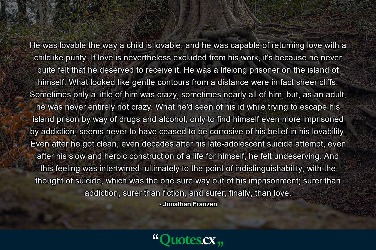 He was lovable the way a child is lovable, and he was capable of returning love with a childlike purity. If love is nevertheless excluded from his work, it's because he never quite felt that he deserved to receive it. He was a lifelong prisoner on the island of himself. What looked like gentle contours from a distance were in fact sheer cliffs. Sometimes only a little of him was crazy, sometimes nearly all of him, but, as an adult, he was never entirely not crazy. What he'd seen of his id while trying to escape his island prison by way of drugs and alcohol, only to find himself even more imprisoned by addiction, seems never to have ceased to be corrosive of his belief in his lovability. Even after he got clean, even decades after his late-adolescent suicide attempt, even after his slow and heroic construction of a life for himself, he felt undeserving. And this feeling was intertwined, ultimately to the point of indistinguishability, with the thought of suicide, which was the one sure way out of his imprisonment; surer than addiction, surer than fiction, and surer, finally, than love. - Quote by Jonathan Franzen