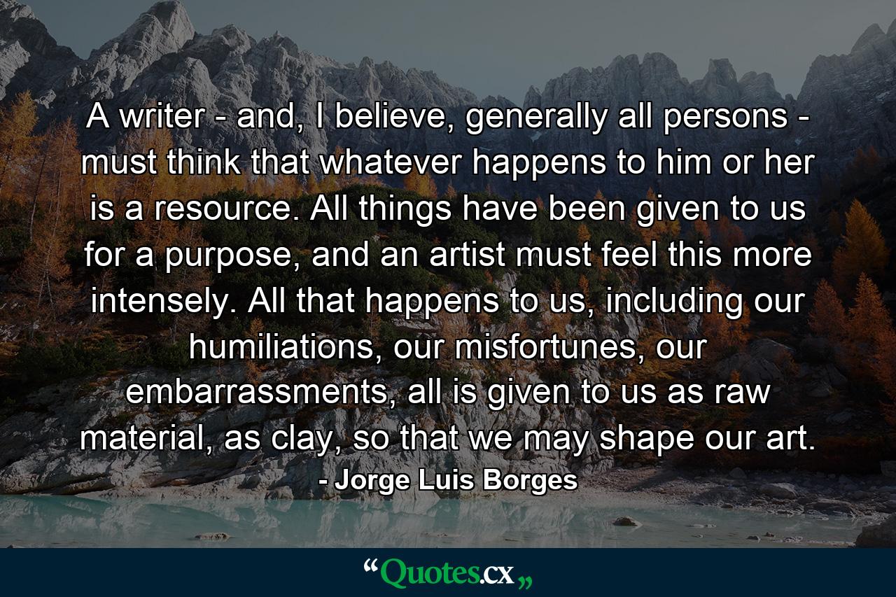 A writer - and, I believe, generally all persons - must think that whatever happens to him or her is a resource. All things have been given to us for a purpose, and an artist must feel this more intensely. All that happens to us, including our humiliations, our misfortunes, our embarrassments, all is given to us as raw material, as clay, so that we may shape our art. - Quote by Jorge Luis Borges