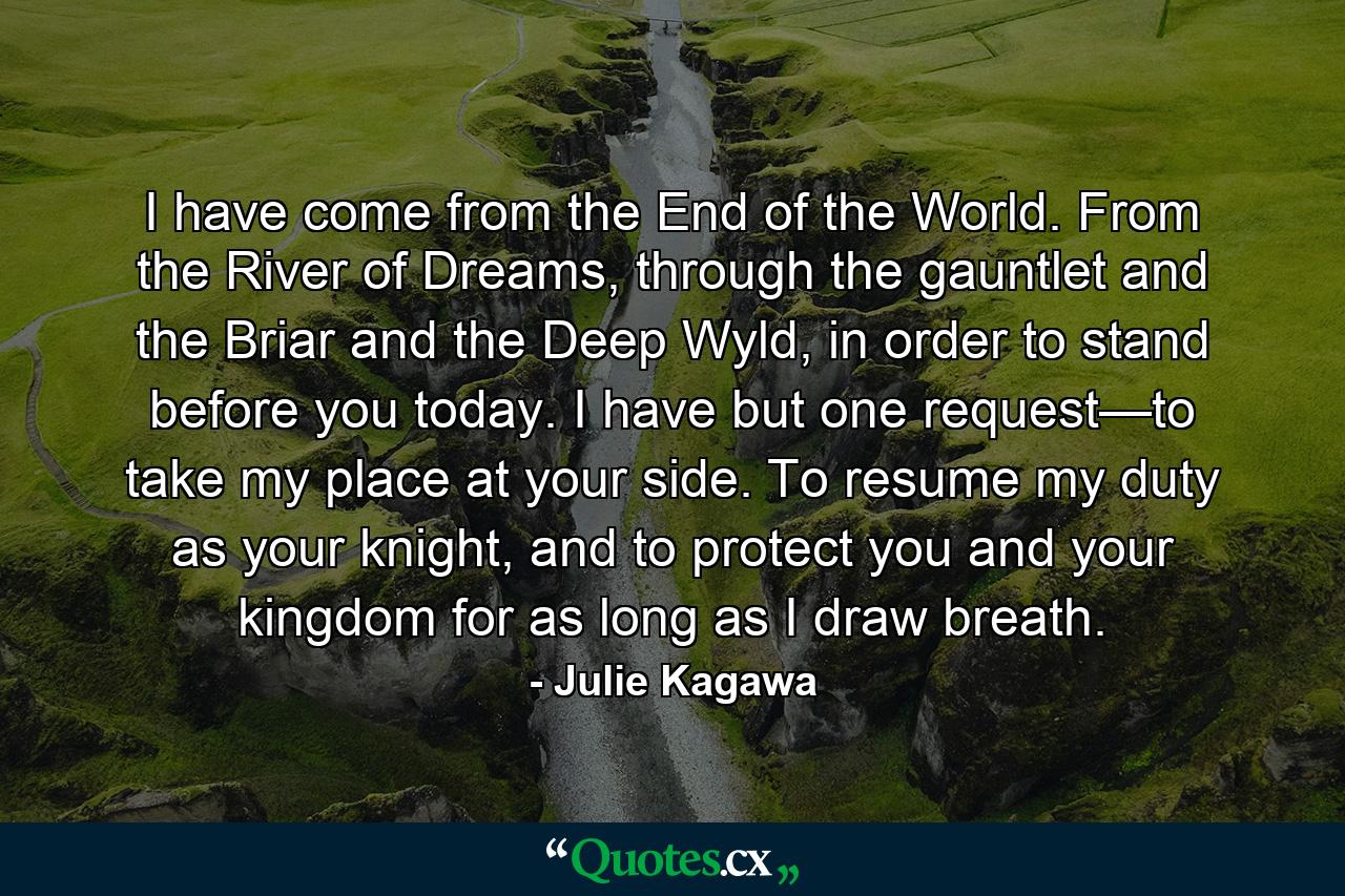 I have come from the End of the World. From the River of Dreams, through the gauntlet and the Briar and the Deep Wyld, in order to stand before you today. I have but one request—to take my place at your side. To resume my duty as your knight, and to protect you and your kingdom for as long as I draw breath. - Quote by Julie Kagawa