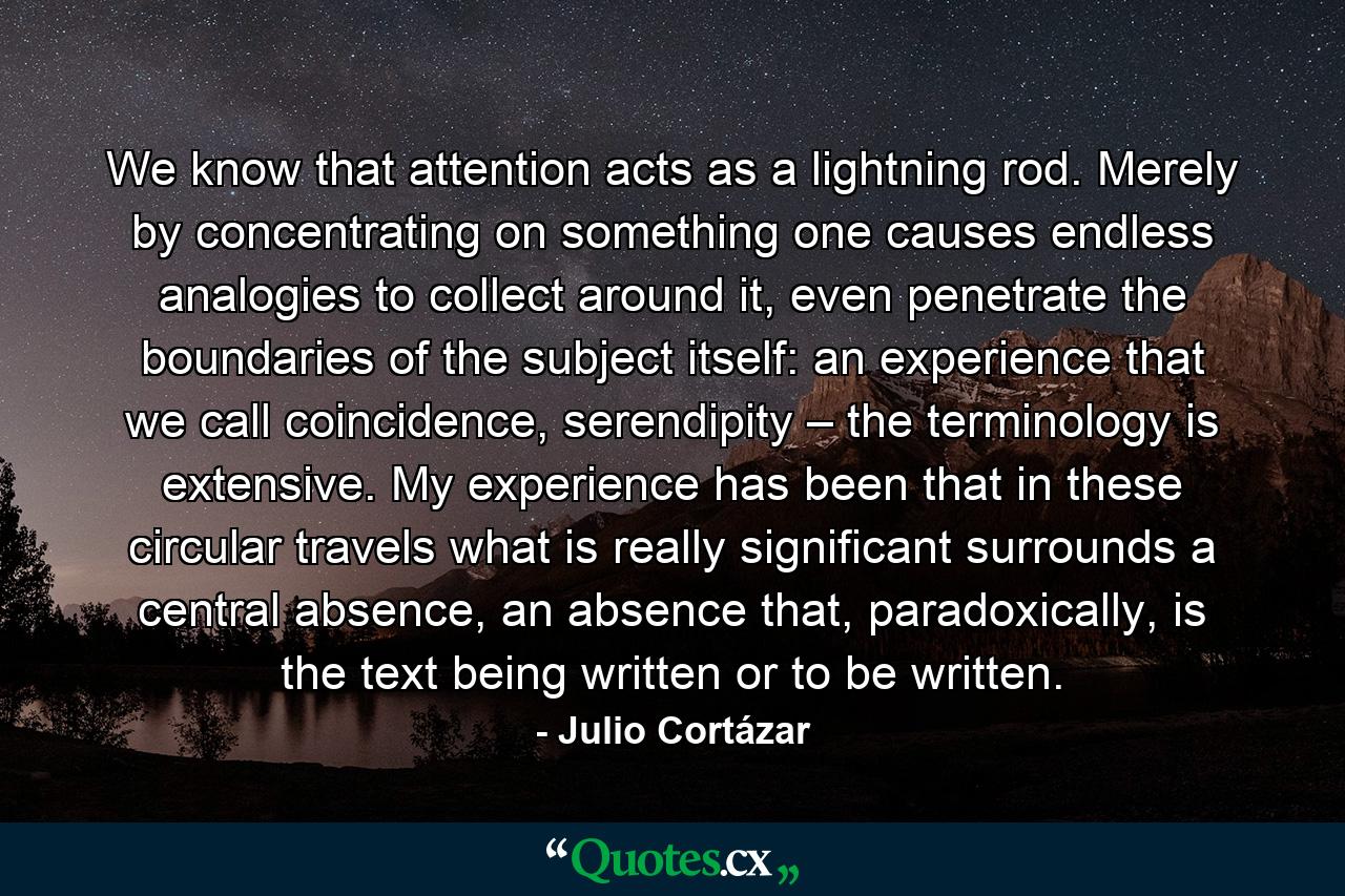 We know that attention acts as a lightning rod. Merely by concentrating on something one causes endless analogies to collect around it, even penetrate the boundaries of the subject itself: an experience that we call coincidence, serendipity – the terminology is extensive. My experience has been that in these circular travels what is really significant surrounds a central absence, an absence that, paradoxically, is the text being written or to be written. - Quote by Julio Cortázar