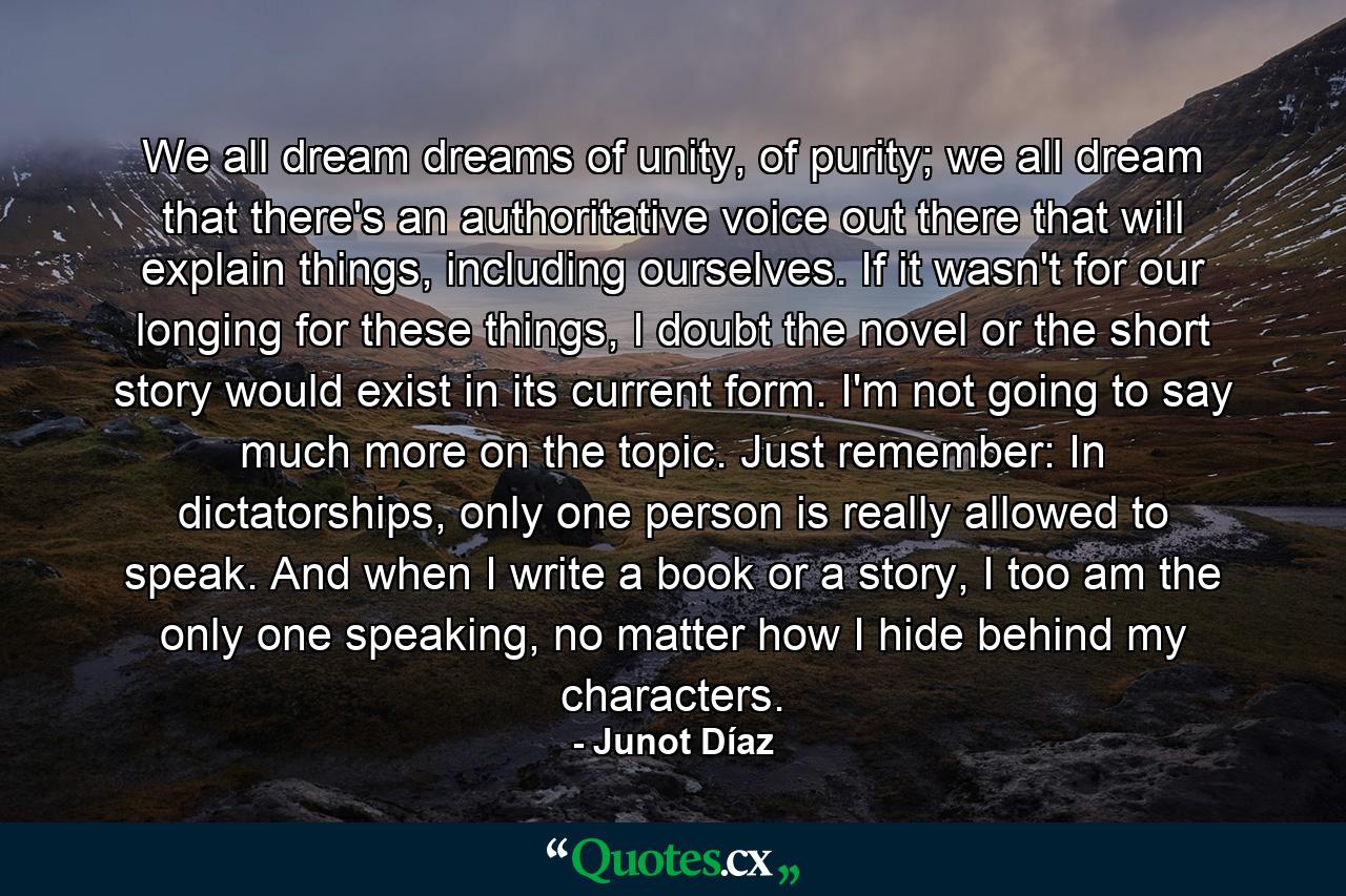 We all dream dreams of unity, of purity; we all dream that there's an authoritative voice out there that will explain things, including ourselves. If it wasn't for our longing for these things, I doubt the novel or the short story would exist in its current form. I'm not going to say much more on the topic. Just remember: In dictatorships, only one person is really allowed to speak. And when I write a book or a story, I too am the only one speaking, no matter how I hide behind my characters. - Quote by Junot Díaz