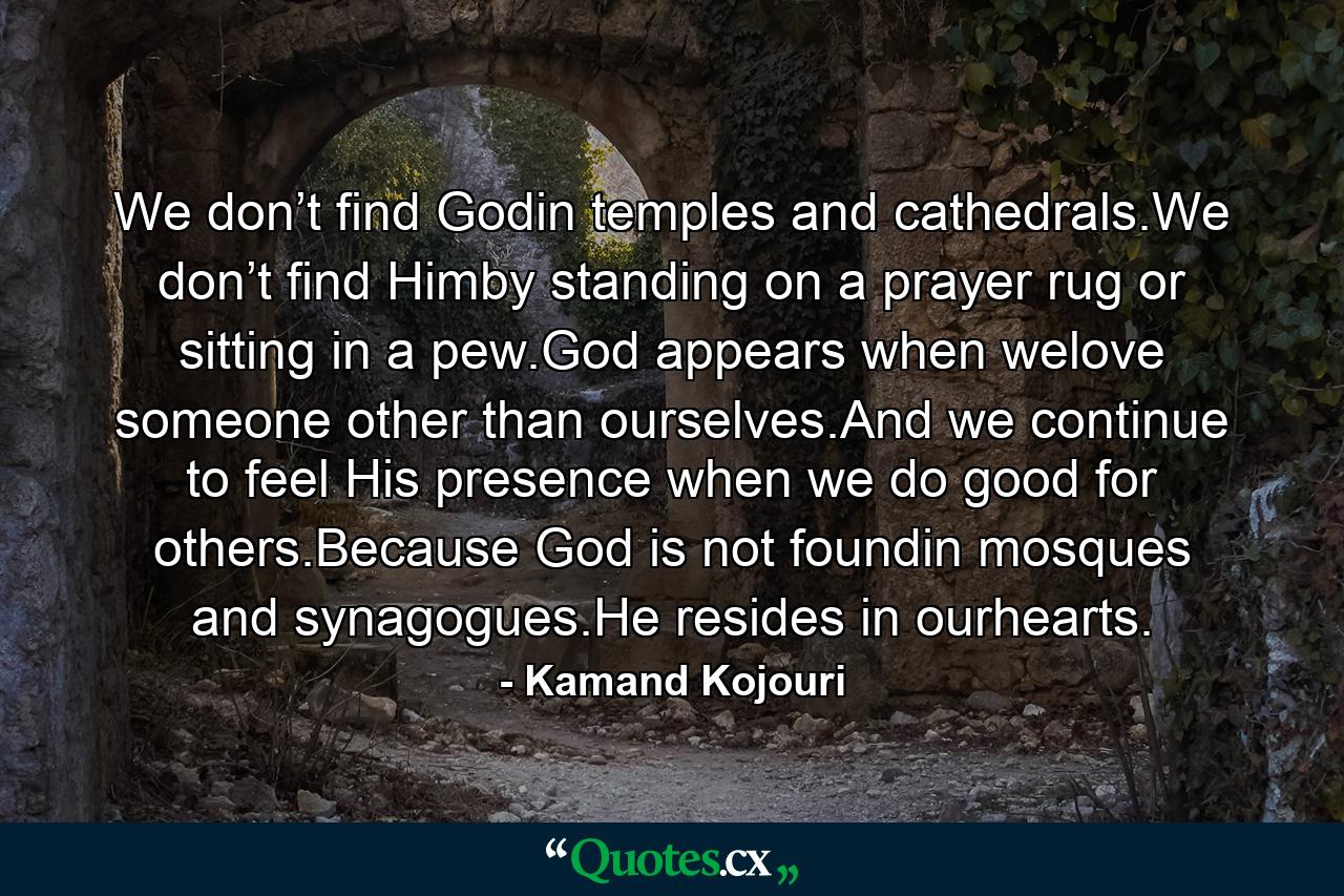 We don’t find Godin temples and cathedrals.We don’t find Himby standing on a prayer rug or sitting in a pew.God appears when welove someone other than ourselves.And we continue to feel His presence when we do good for others.Because God is not foundin mosques and synagogues.He resides in ourhearts. - Quote by Kamand Kojouri