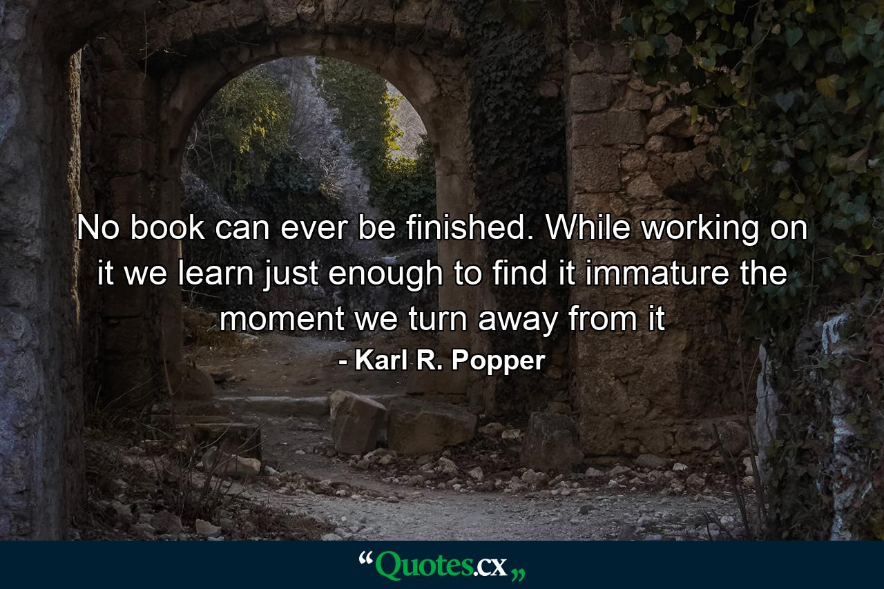 No book can ever be finished. While working on it we learn just enough to find it immature the moment we turn away from it - Quote by Karl R. Popper