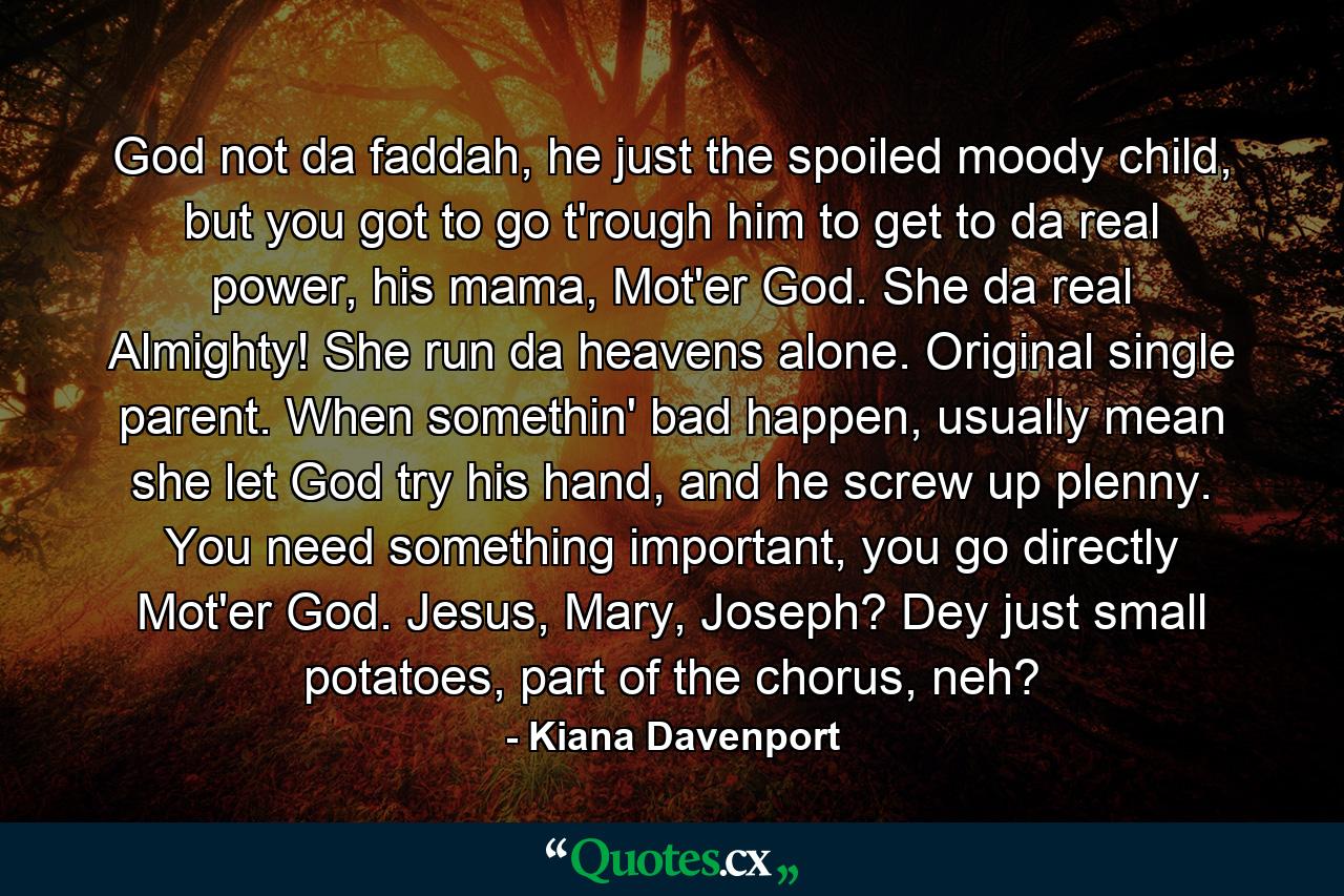 God not da faddah, he just the spoiled moody child, but you got to go t'rough him to get to da real power, his mama, Mot'er God. She da real Almighty! She run da heavens alone. Original single parent. When somethin' bad happen, usually mean she let God try his hand, and he screw up plenny. You need something important, you go directly Mot'er God. Jesus, Mary, Joseph? Dey just small potatoes, part of the chorus, neh? - Quote by Kiana Davenport