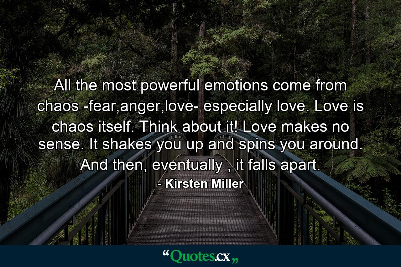 All the most powerful emotions come from chaos -fear,anger,love- especially love. Love is chaos itself. Think about it! Love makes no sense. It shakes you up and spins you around. And then, eventually , it falls apart. - Quote by Kirsten Miller