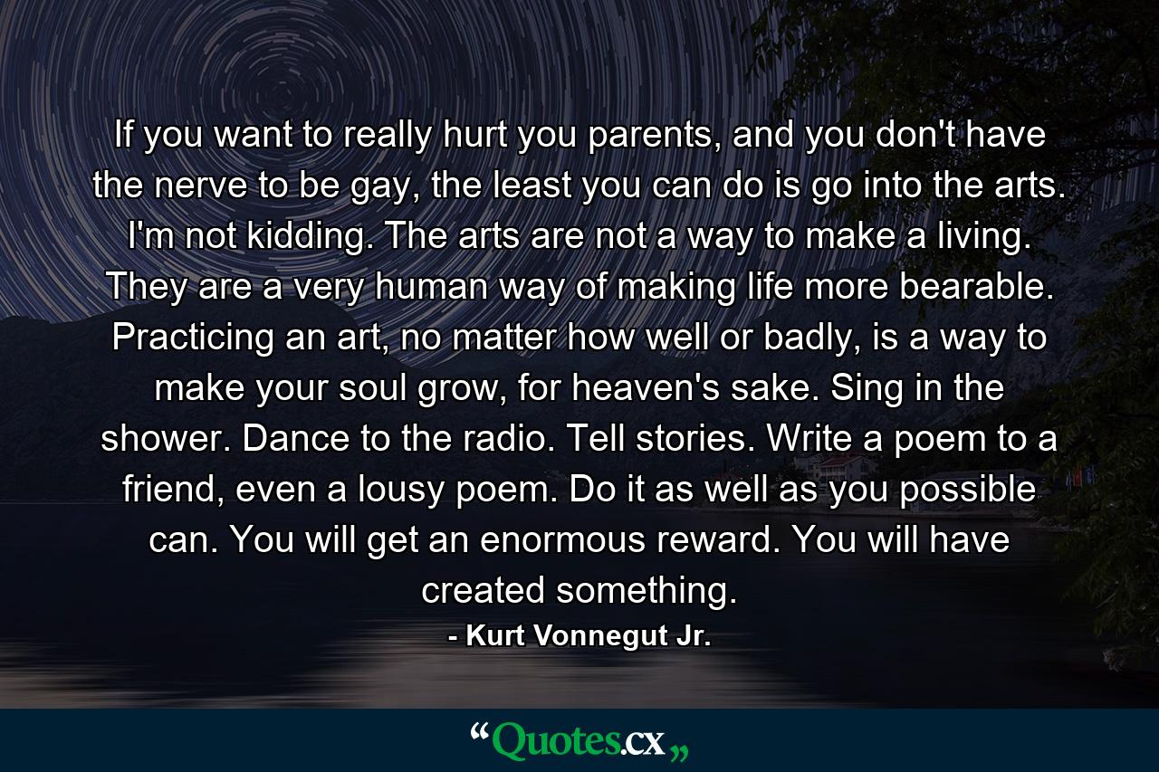 If you want to really hurt you parents, and you don't have the nerve to be gay, the least you can do is go into the arts. I'm not kidding. The arts are not a way to make a living. They are a very human way of making life more bearable. Practicing an art, no matter how well or badly, is a way to make your soul grow, for heaven's sake. Sing in the shower. Dance to the radio. Tell stories. Write a poem to a friend, even a lousy poem. Do it as well as you possible can. You will get an enormous reward. You will have created something. - Quote by Kurt Vonnegut Jr.