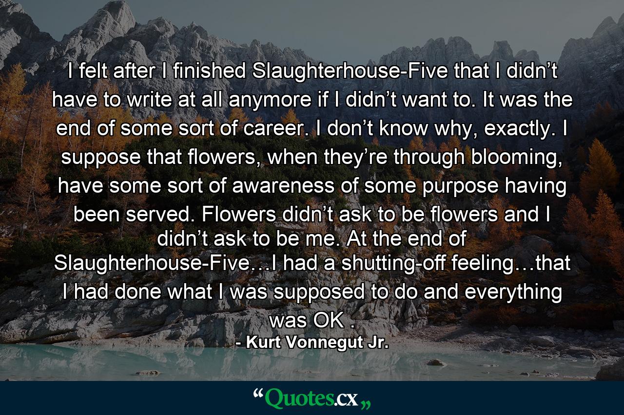 I felt after I finished Slaughterhouse-Five that I didn’t have to write at all anymore if I didn’t want to. It was the end of some sort of career. I don’t know why, exactly. I suppose that flowers, when they’re through blooming, have some sort of awareness of some purpose having been served. Flowers didn’t ask to be flowers and I didn’t ask to be me. At the end of Slaughterhouse-Five…I had a shutting-off feeling…that I had done what I was supposed to do and everything was OK . - Quote by Kurt Vonnegut Jr.