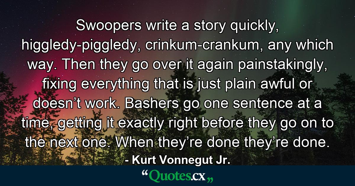 Swoopers write a story quickly, higgledy-piggledy, crinkum-crankum, any which way. Then they go over it again painstakingly, fixing everything that is just plain awful or doesn’t work. Bashers go one sentence at a time, getting it exactly right before they go on to the next one. When they’re done they’re done. - Quote by Kurt Vonnegut Jr.