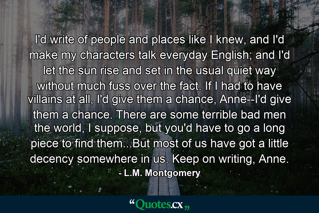 I'd write of people and places like I knew, and I'd make my characters talk everyday English; and I'd let the sun rise and set in the usual quiet way without much fuss over the fact. If I had to have villains at all, I'd give them a chance, Anne--I'd give them a chance. There are some terrible bad men the world, I suppose, but you'd have to go a long piece to find them...But most of us have got a little decency somewhere in us. Keep on writing, Anne. - Quote by L.M. Montgomery