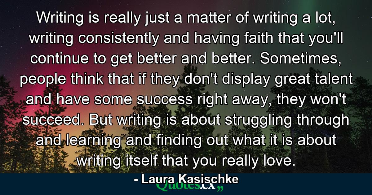 Writing is really just a matter of writing a lot, writing consistently and having faith that you'll continue to get better and better. Sometimes, people think that if they don't display great talent and have some success right away, they won't succeed. But writing is about struggling through and learning and finding out what it is about writing itself that you really love. - Quote by Laura Kasischke