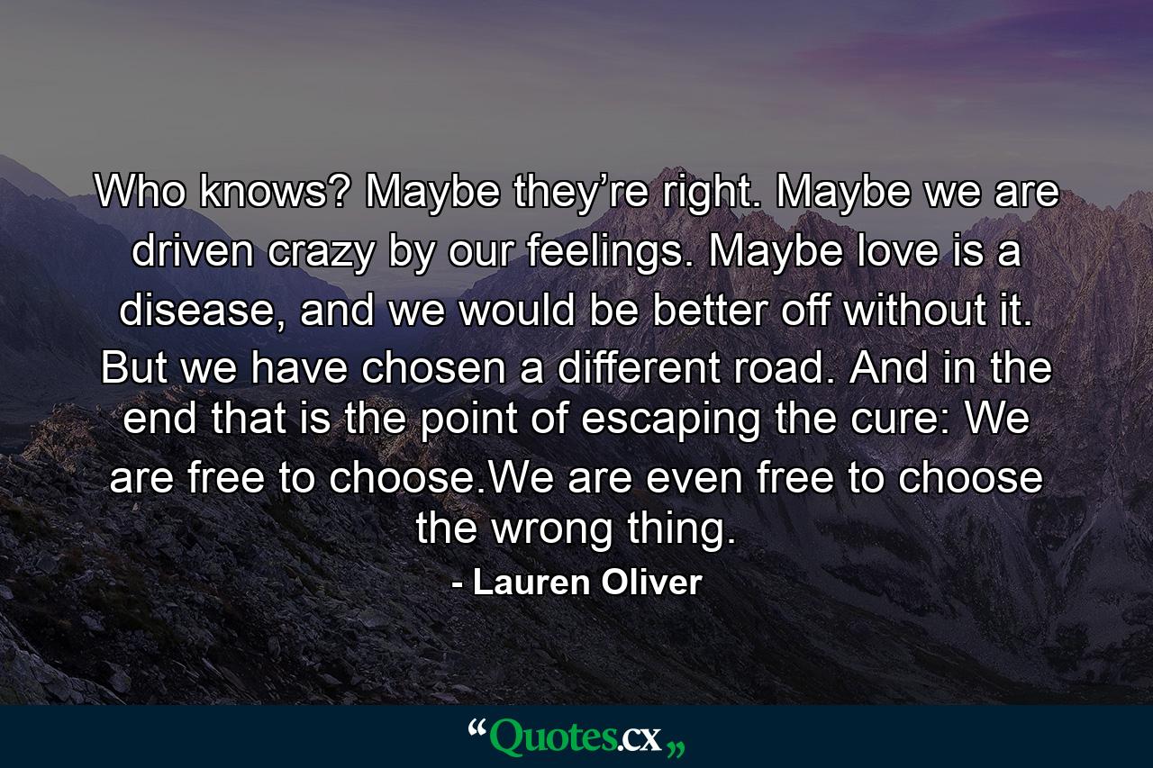 Who knows? Maybe they’re right. Maybe we are driven crazy by our feelings. Maybe love is a disease, and we would be better off without it. But we have chosen a different road. And in the end that is the point of escaping the cure: We are free to choose.We are even free to choose the wrong thing. - Quote by Lauren Oliver