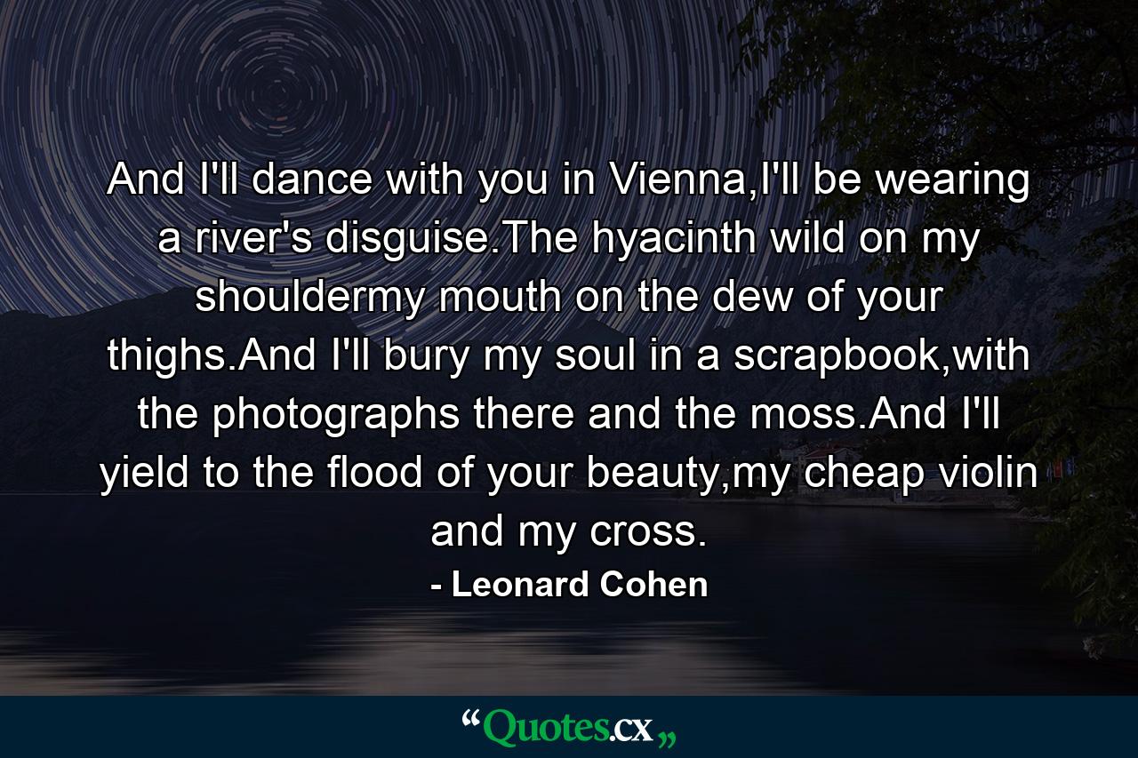 And I'll dance with you in Vienna,I'll be wearing a river's disguise.The hyacinth wild on my shouldermy mouth on the dew of your thighs.And I'll bury my soul in a scrapbook,with the photographs there and the moss.And I'll yield to the flood of your beauty,my cheap violin and my cross. - Quote by Leonard Cohen