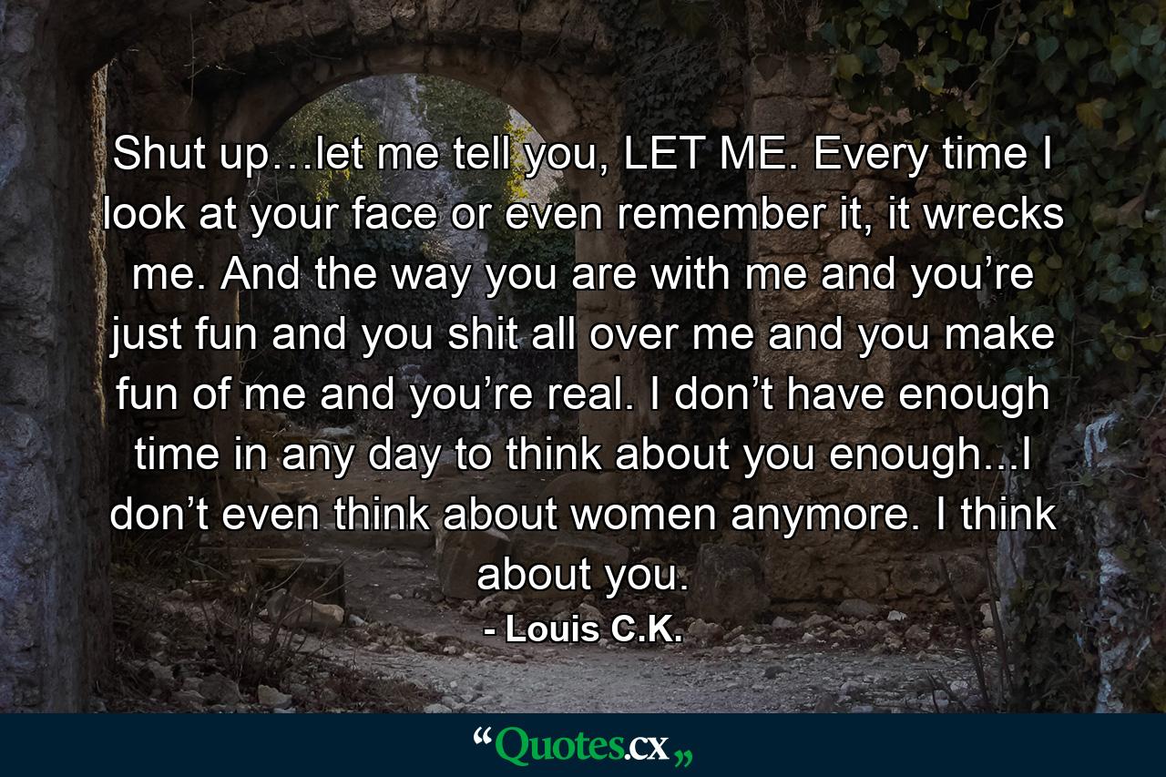 Shut up…let me tell you, LET ME. Every time I look at your face or even remember it, it wrecks me. And the way you are with me and you’re just fun and you shit all over me and you make fun of me and you’re real. I don’t have enough time in any day to think about you enough...I don’t even think about women anymore. I think about you. - Quote by Louis C.K.