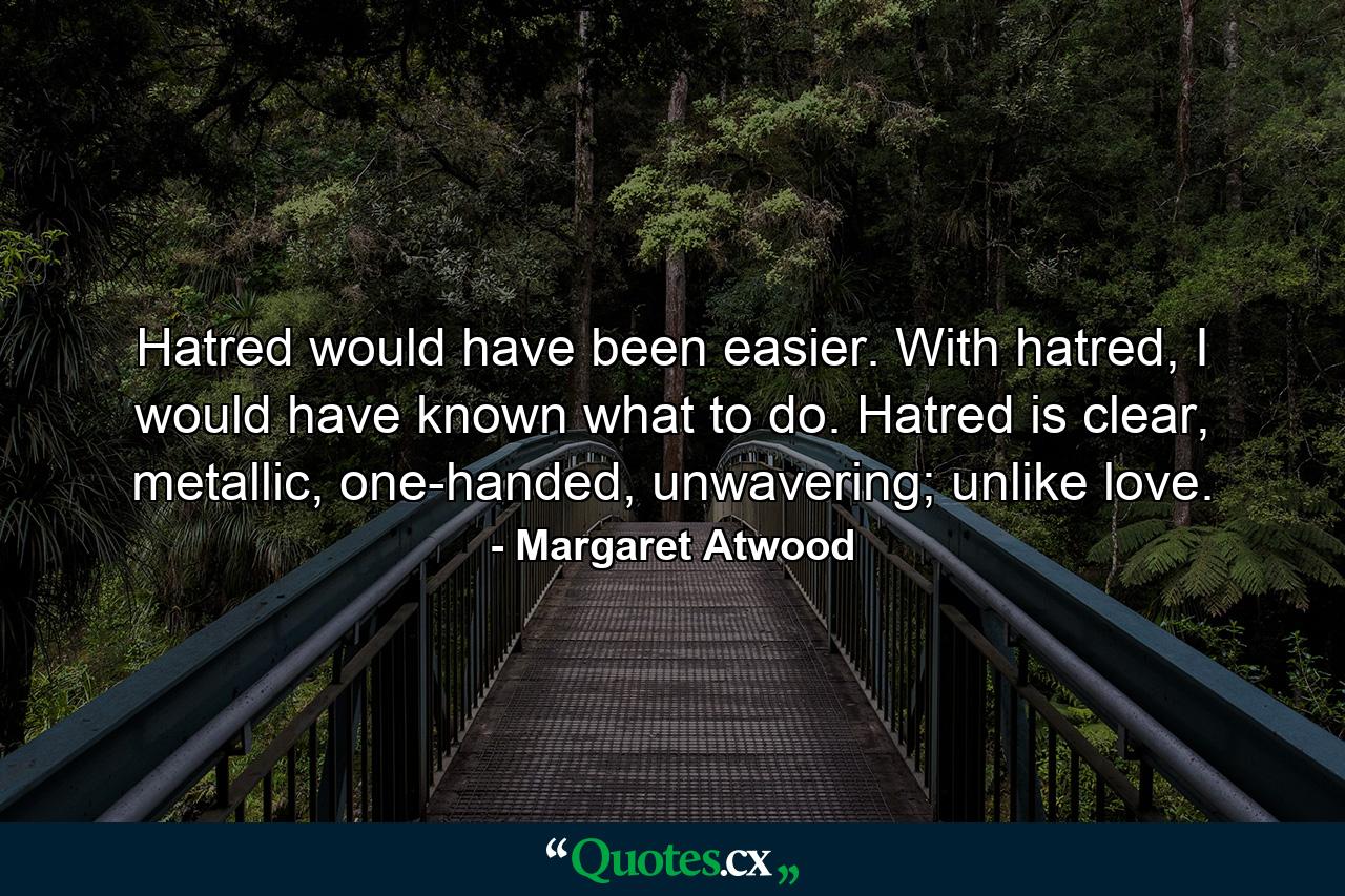 Hatred would have been easier. With hatred, I would have known what to do. Hatred is clear, metallic, one-handed, unwavering; unlike love. - Quote by Margaret Atwood