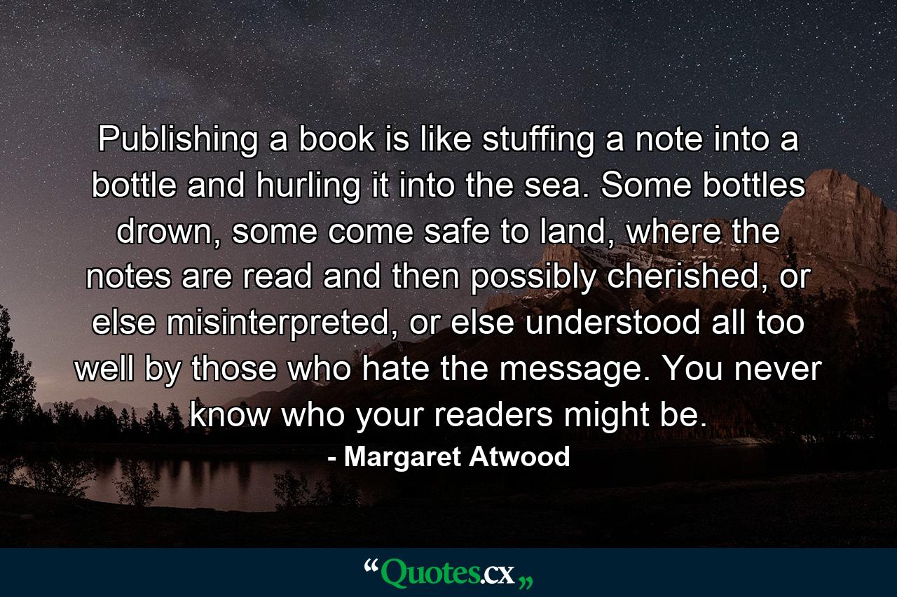 Publishing a book is like stuffing a note into a bottle and hurling it into the sea. Some bottles drown, some come safe to land, where the notes are read and then possibly cherished, or else misinterpreted, or else understood all too well by those who hate the message. You never know who your readers might be. - Quote by Margaret Atwood