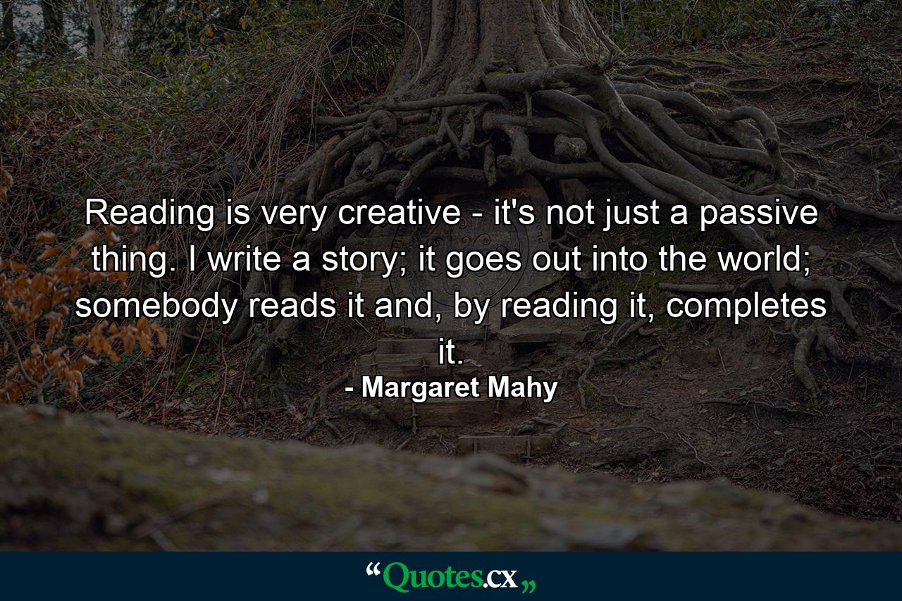 Reading is very creative - it's not just a passive thing. I write a story; it goes out into the world; somebody reads it and, by reading it, completes it. - Quote by Margaret Mahy