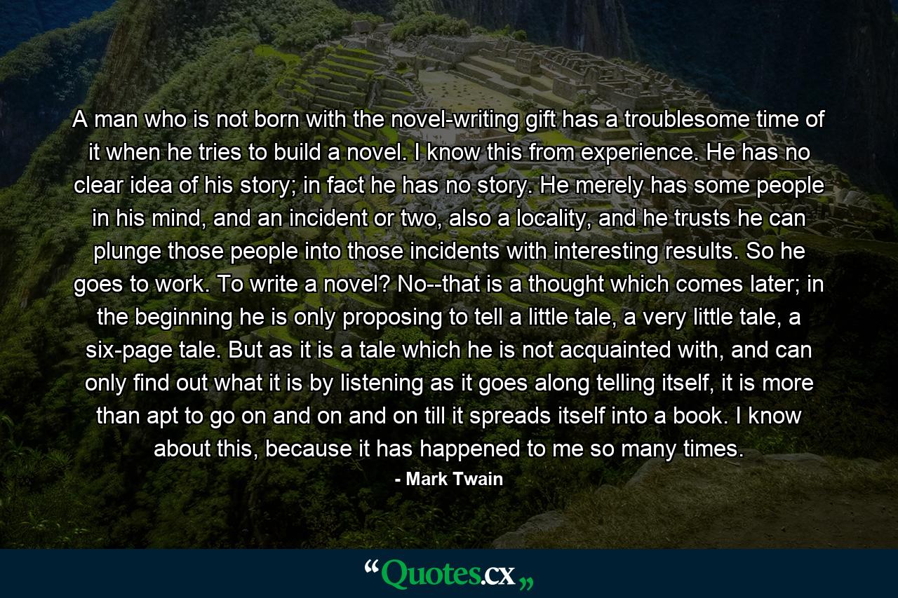 A man who is not born with the novel-writing gift has a troublesome time of it when he tries to build a novel. I know this from experience. He has no clear idea of his story; in fact he has no story. He merely has some people in his mind, and an incident or two, also a locality, and he trusts he can plunge those people into those incidents with interesting results. So he goes to work. To write a novel? No--that is a thought which comes later; in the beginning he is only proposing to tell a little tale, a very little tale, a six-page tale. But as it is a tale which he is not acquainted with, and can only find out what it is by listening as it goes along telling itself, it is more than apt to go on and on and on till it spreads itself into a book. I know about this, because it has happened to me so many times. - Quote by Mark Twain