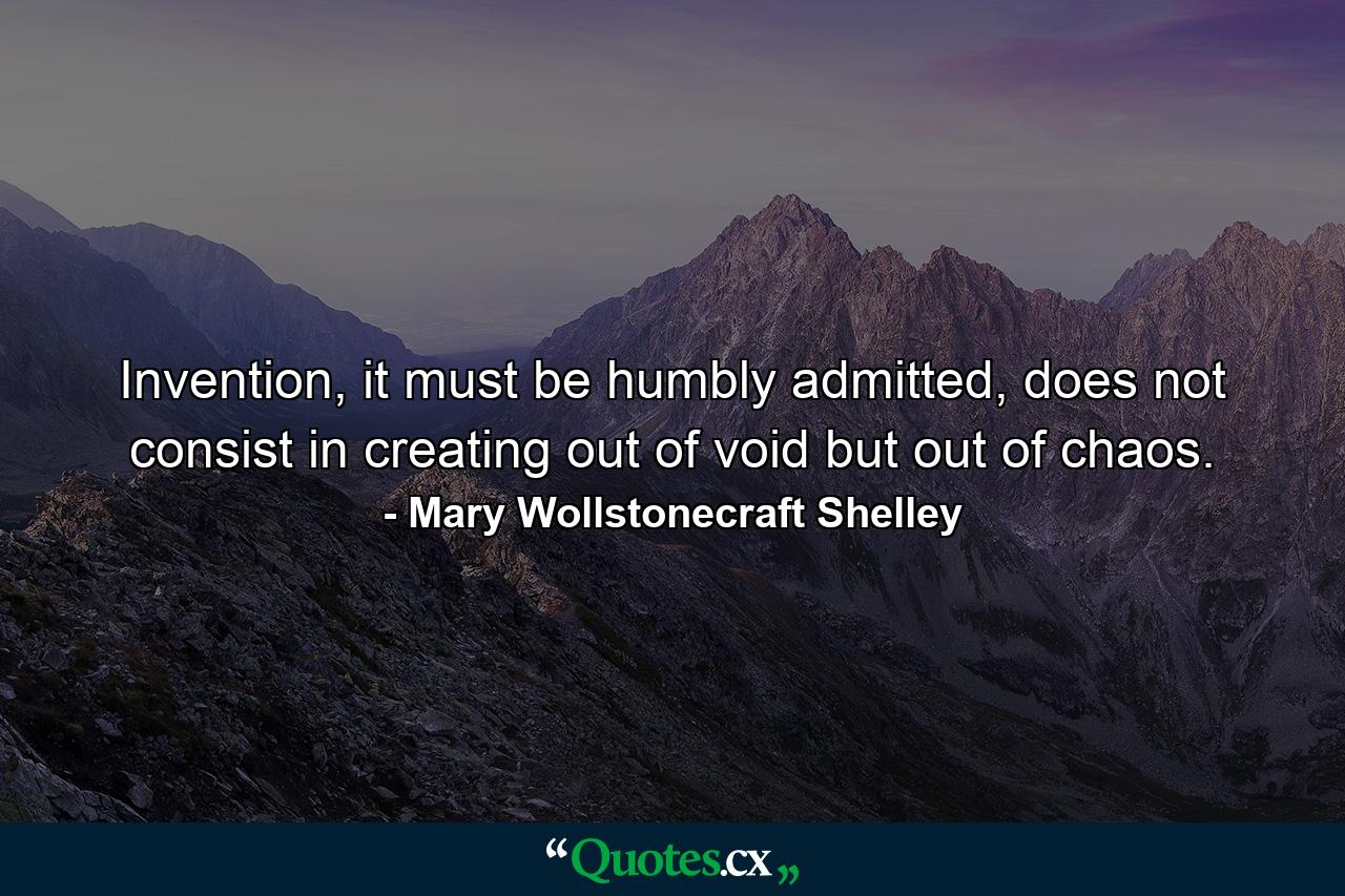 Invention, it must be humbly admitted, does not consist in creating out of void but out of chaos. - Quote by Mary Wollstonecraft Shelley