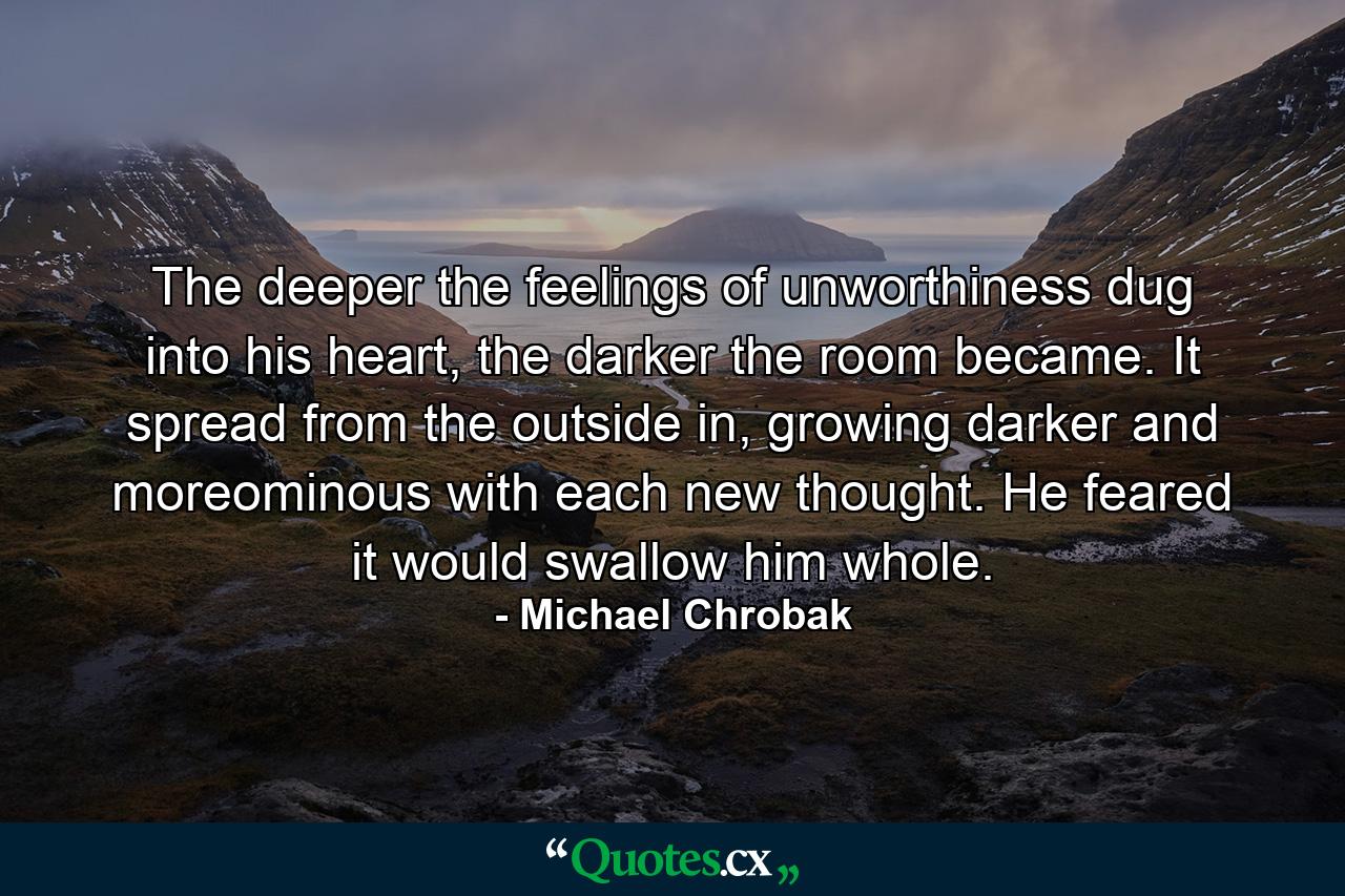 The deeper the feelings of unworthiness dug into his heart, the darker the room became. It spread from the outside in, growing darker and moreominous with each new thought. He feared it would swallow him whole. - Quote by Michael Chrobak