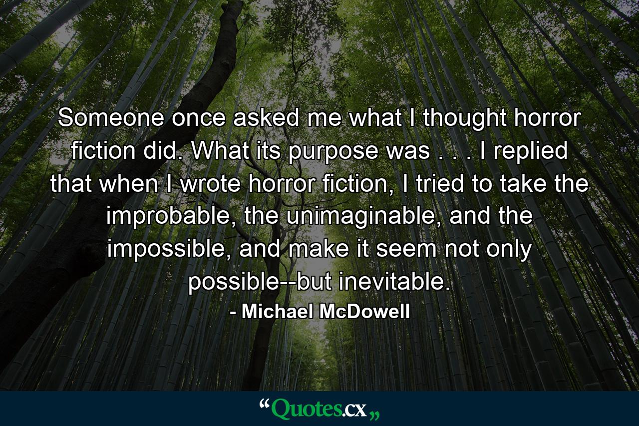 Someone once asked me what I thought horror fiction did. What its purpose was . . . I replied that when I wrote horror fiction, I tried to take the improbable, the unimaginable, and the impossible, and make it seem not only possible--but inevitable. - Quote by Michael McDowell