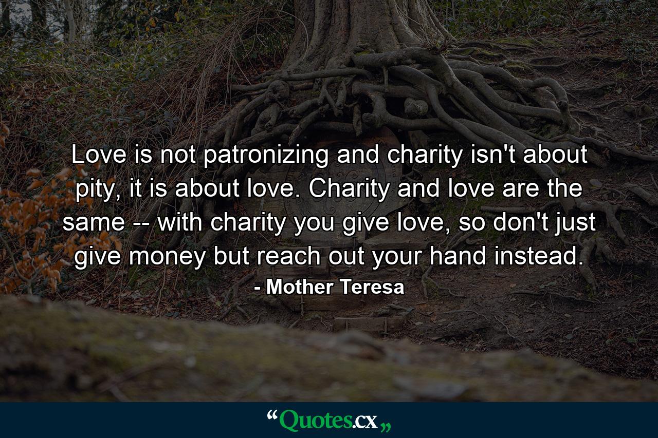 Love is not patronizing and charity isn't about pity, it is about love. Charity and love are the same -- with charity you give love, so don't just give money but reach out your hand instead. - Quote by Mother Teresa