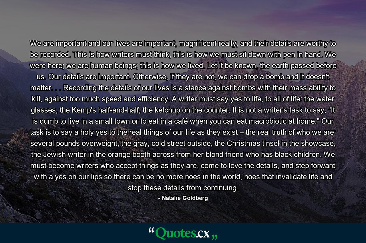 We are important and our lives are important, magnificent really, and their details are worthy to be recorded. This is how writers must think, this is how we must sit down with pen in hand. We were here; we are human beings; this is how we lived. Let it be known, the earth passed before us. Our details are important. Otherwise, if they are not, we can drop a bomb and it doesn't matter. . . Recording the details of our lives is a stance against bombs with their mass ability to kill, against too much speed and efficiency. A writer must say yes to life, to all of life: the water glasses, the Kemp's half-and-half, the ketchup on the counter. It is not a writer's task to say, 