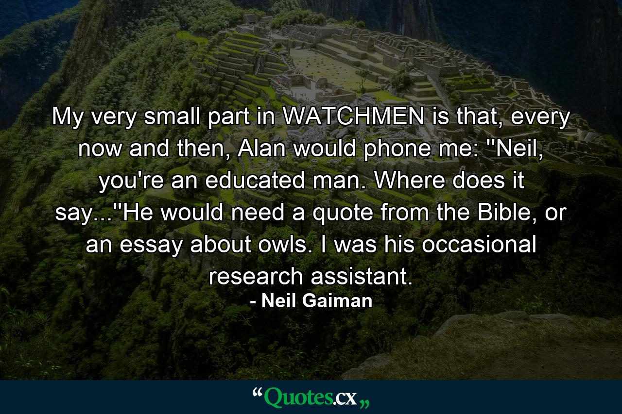 My very small part in WATCHMEN is that, every now and then, Alan would phone me: ''Neil, you're an educated man. Where does it say...''He would need a quote from the Bible, or an essay about owls. I was his occasional research assistant. - Quote by Neil Gaiman