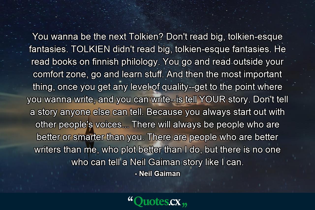 You wanna be the next Tolkien? Don't read big, tolkien-esque fantasies. TOLKIEN didn't read big, tolkien-esque fantasies. He read books on finnish philology. You go and read outside your comfort zone, go and learn stuff. And then the most important thing, once you get any level of quality--get to the point where you wanna write, and you can write--is tell YOUR story. Don't tell a story anyone else can tell. Because you always start out with other people's voices... There will always be people who are better or smarter than you. There are people who are better writers than me, who plot better than I do, but there is no one who can tell a Neil Gaiman story like I can. - Quote by Neil Gaiman