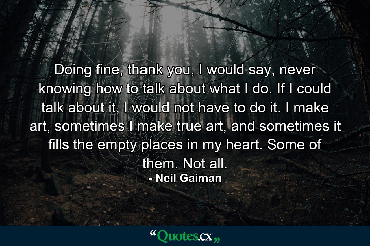 Doing fine, thank you, I would say, never knowing how to talk about what I do. If I could talk about it, I would not have to do it. I make art, sometimes I make true art, and sometimes it fills the empty places in my heart. Some of them. Not all. - Quote by Neil Gaiman