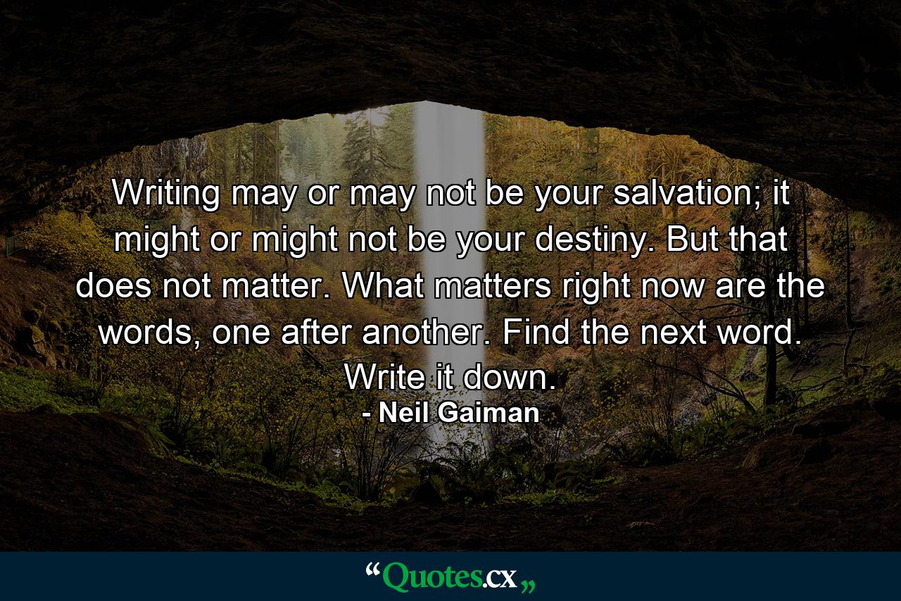 Writing may or may not be your salvation; it might or might not be your destiny. But that does not matter. What matters right now are the words, one after another. Find the next word. Write it down. - Quote by Neil Gaiman