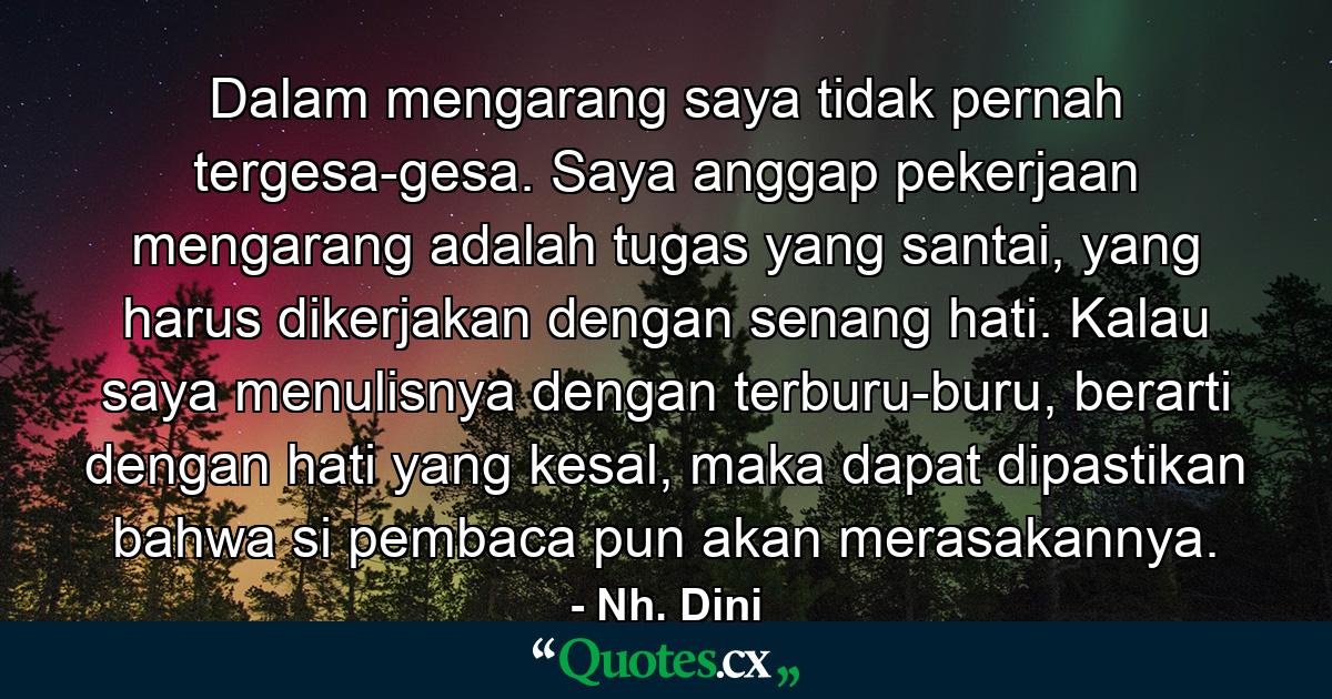 Dalam mengarang saya tidak pernah tergesa-gesa. Saya anggap pekerjaan mengarang adalah tugas yang santai, yang harus dikerjakan dengan senang hati. Kalau saya menulisnya dengan terburu-buru, berarti dengan hati yang kesal, maka dapat dipastikan bahwa si pembaca pun akan merasakannya. - Quote by Nh. Dini