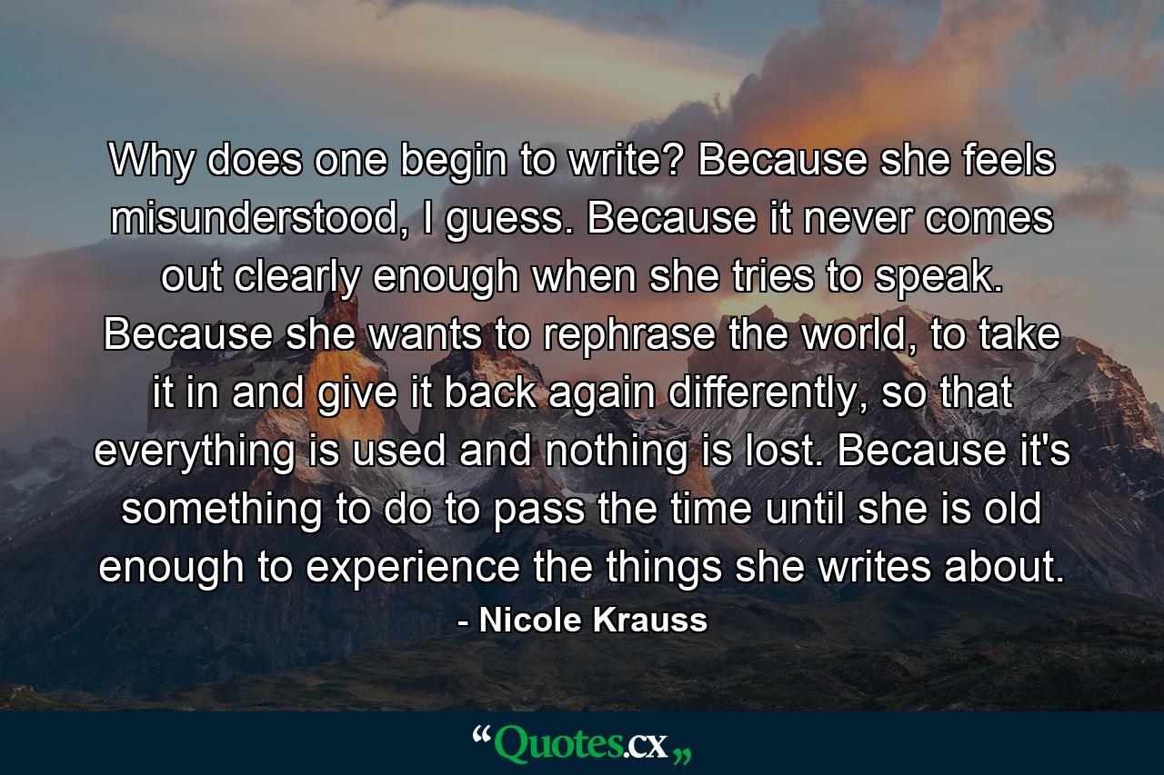 Why does one begin to write? Because she feels misunderstood, I guess. Because it never comes out clearly enough when she tries to speak. Because she wants to rephrase the world, to take it in and give it back again differently, so that everything is used and nothing is lost. Because it's something to do to pass the time until she is old enough to experience the things she writes about. - Quote by Nicole Krauss